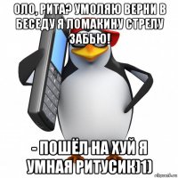 оло, рита? умоляю верни в беседу я ломакину стрелу забью! - пошёл на хуй я умная ритусик)1)