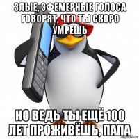 злые, эфемерные голоса говорят, что ты скоро умрешь но ведь ты ещё 100 лет проживёшь, папа