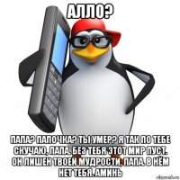 алло? папа? папочка? ты умер? я так по тебе скучаю, папа. без тебя этот мир пуст. он лишен твоей мудрости, папа. в нём нет тебя. аминь