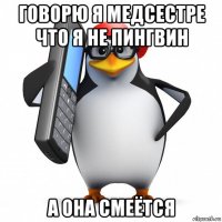 говорю я медсестре что я не пингвин а она смеётся