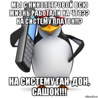 мы с нинопетровой всю жизнь работали на что?? на систему платон!!? на систему ган-дон, сашок!!!