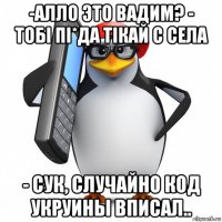 -алло это вадим? - тобi пi*да тiкай с села - сук, случайно код укруины вписал..