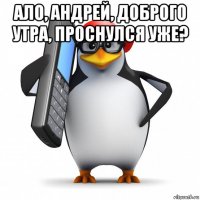 ало, андрей, доброго утра, проснулся уже? 