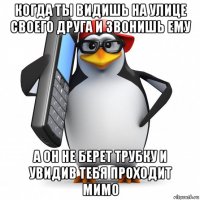 когда ты видишь на улице своего друга и звонишь ему а он не берет трубку и увидив тебя проходит мимо