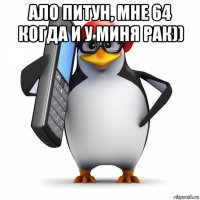 ало питун, мне 64 когда и у миня рак)) 