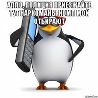 алло, полиция приезжайте тут наркоманы комп мой отбирают 