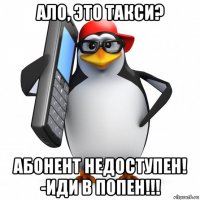 ало, это такси? абонент недоступен! -иди в попен!!!