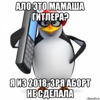 ало это мамаша гитлера? я из 2018, зря аборт не сделала