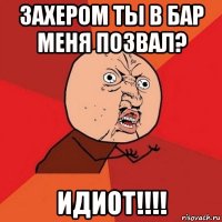 захером ты в бар меня позвал? идиот!!!!