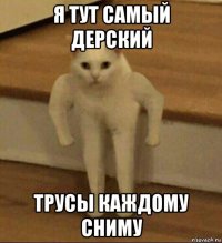 я тут самый дерский трусы каждому сниму