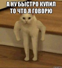 а ну быстро купил то что я говорю 