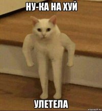 ну-ка на хуй улетела