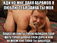 иди ко мне даня абрамов я люблю тебя зайка ты моя пошёл на хуй ты тупой ублюдок твоя мать тупая шлюха соси дура и ной на моём хую тупая ты шаболда