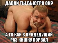 давай ты быстро ок? а то как в придедущий раз кишку порвал