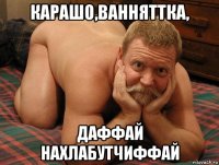 карашо,ванняттка, даффай нахлабутчиффай