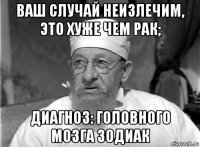 ваш случай неизлечим, это хуже чем рак; диагноз: головного мозга зодиак