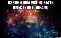 извини нам уже не быть вместе антошка!!)) 