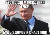 буся с днём рождения тебя! будь здоров и счастлив!