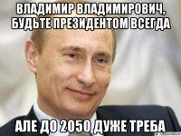 владимир владимирович, будьте президентом всегда але до 2050 дуже треба