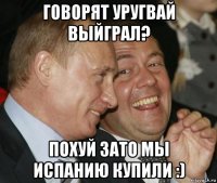 говорят уругвай выйграл? похуй зато мы испанию купили :)