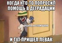 когда кто-то попросил помощь в деградации и тут пришел левак