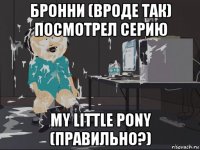 бронни (вроде так) посмотрел серию my little pony (правильно?)