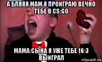 а бляяя мам я проиграю вечно тебе в cs:go мама:сына я уже тебе 16:3 выиграл