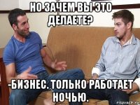 но зачем вы это делаете? -бизнес. только работает ночью.