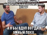 хорошо, у вас есть бизнес. и заключительный вопрос. кто такая ксуша? -а я бы вдул вот да я умный лох))