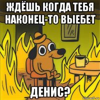 ждёшь когда тебя наконец-то выебет денис?