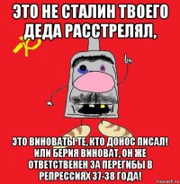 это не сталин твоего деда расстрелял, это виноваты те, кто донос писал! или берия виноват, он же ответственен за перегибы в репрессиях 37-38 года!