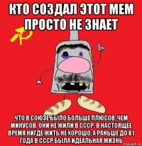 кто создал этот мем просто не знает что в союзе было больше плюсов, чем минусов. они не жили в ссср. в настоящее время нигде жить не хорошо, а раньше до 81 года в ссср была идеальная жизнь