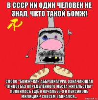 в ссср ни один человек не знал, чкто такой бомж! слово "бомж" как аббревиатура, означающая "(лицо) без определённого места жительства" появилась ещё в начале 70-х в лексиконе милиции? совсем заврался...