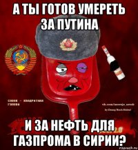 а ты готов умереть за путина и за нефть для газпрома в сирии?