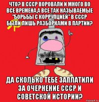 что? в ссср воровали и много во все времена,а все так называемые "борьбы с коррупцией" в ссср были лишь разборками в партии? да сколько тебе заплатили за очернение ссср и советской истории?