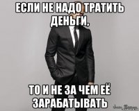 если не надо тратить деньги, то и не за чем её зарабатывать