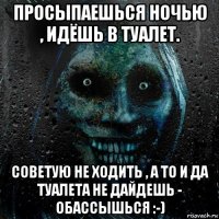 просыпаешься ночью , идёшь в туалет. советую не ходить , а то и да туалета не дайдешь - обассышься :-)