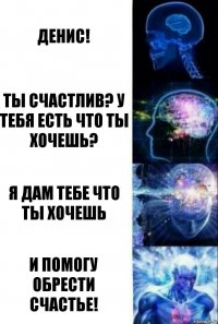 Денис! Ты счастлив? У тебя есть что ты хочешь? Я дам тебе что ты хочешь И помогу обрести счастье!