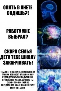 опять в инете сидишь?! работу уже выбрал? скоро семья дети тебе школу заканчивать! тебе инет в жизни не поможет если такими все будут на на ком мир будет держаться? родители не вечные тебе и их содержать ты даже с профессией не определился УЖАС! в нашем роду такого не было