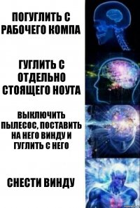 погуглить с рабочего компа гуглить с отдельно стоящего ноута выключить пылесос, поставить на него винду и гуглить с него снести винду