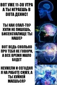 Вот уже 11-30 утра а ты играешь в dota Денис! Ты как спал-то? Хули не пишешь, бисексуалище ты наше? Вот ведь сколько про тебя не говори, а все время мало будет Неужели и сегодня я на работе сижу, а ты хуйней маешься?