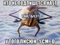 кто не подпишется на lt у того писюн -1 см. :d