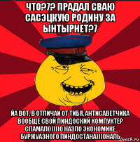 что?7? прадал сваю сасэцкую родину за ынтырнет?7 йа вот, в отличаи от тибя, антисаветчика вообще свой пиндоский компуктер сламал0))))0 назло экономике буржуазного пиндостана)))0наль