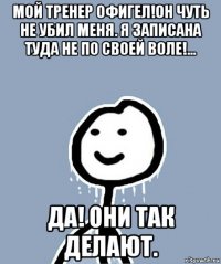 мой тренер офигел!он чуть не убил меня. я записана туда не по своей воле!... да! они так делают.