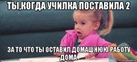 ты,когда училка поставила 2 за то что ты оставил домашнюю работу дома