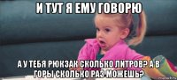 и тут я ему говорю а у тебя рюкзак сколько литров? а в горы сколько раз можешь?