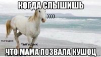 когда слышишь что мама позвала кушоц