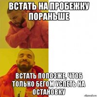 встать на пробежку пораньше встать попозже, чтоб только бегом успеть на остановку