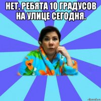 нет, ребята 10 градусов на улице сегодня. 