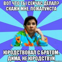 вот что ты сейчас делал? скажи мне, пожалуйста юродствовал с братом. дима, не юродствуй